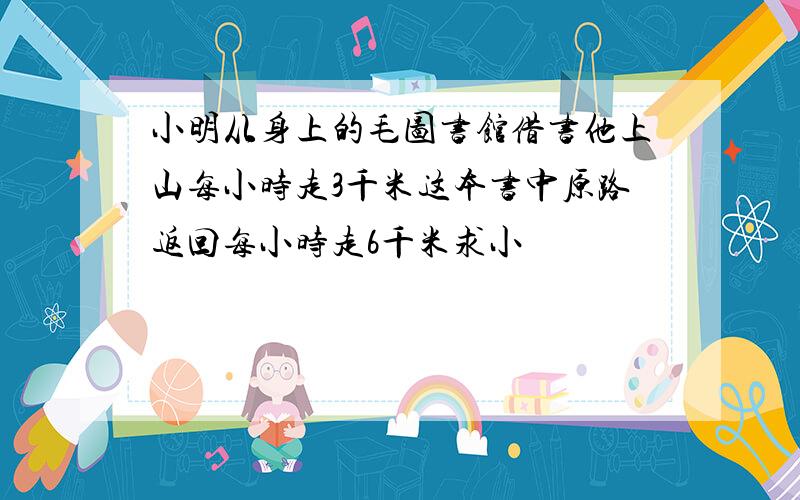 小明从身上的毛图书馆借书他上山每小时走3千米这本书中原路返回每小时走6千米求小