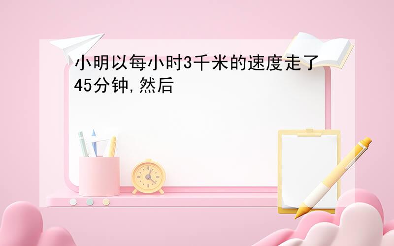 小明以每小时3千米的速度走了45分钟,然后