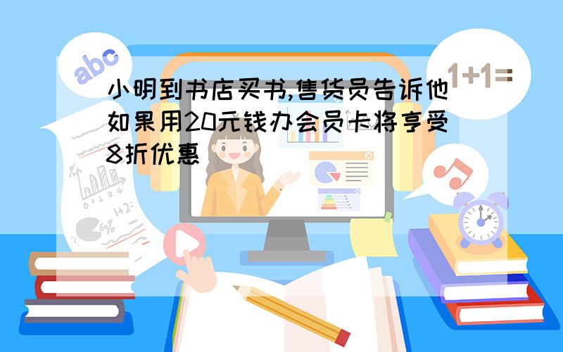 小明到书店买书,售货员告诉他如果用20元钱办会员卡将亨受8折优惠