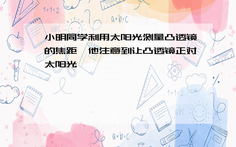 小明同学利用太阳光测量凸透镜的焦距,他注意到让凸透镜正对太阳光