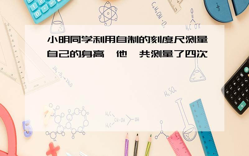 小明同学利用自制的刻度尺测量自己的身高,他一共测量了四次