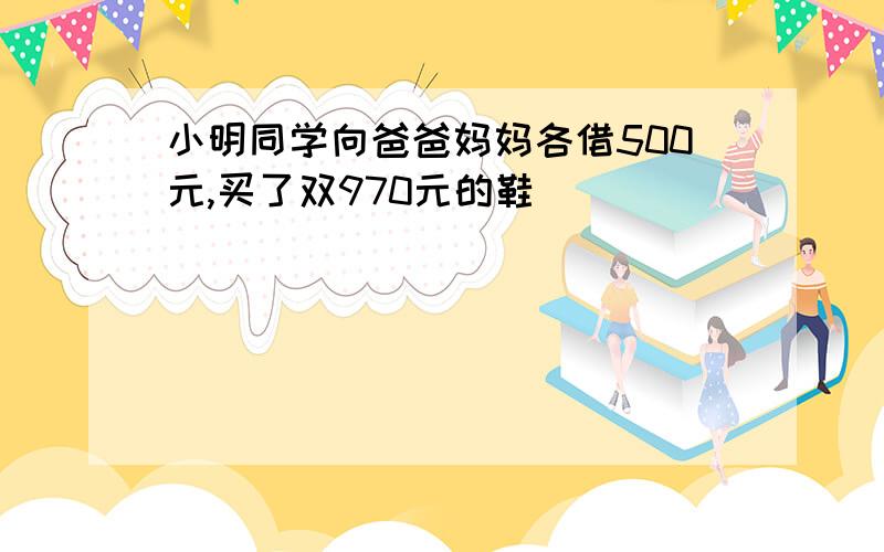 小明同学向爸爸妈妈各借500元,买了双970元的鞋