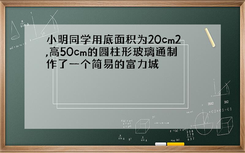 小明同学用底面积为20cm2,高50cm的圆柱形玻璃通制作了一个简易的富力城