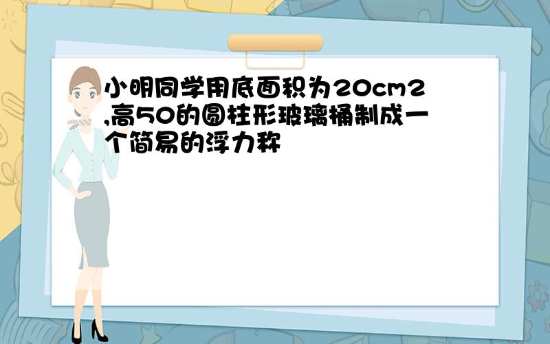 小明同学用底面积为20cm2,高50的圆柱形玻璃桶制成一个简易的浮力称