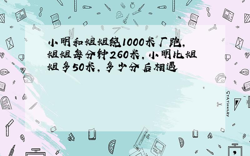 小明和姐姐绕1000米厂跑,姐姐每分钟260米,小明比姐姐多50米,多少分后相遇