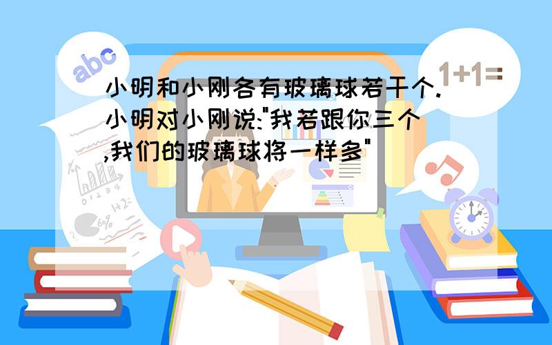 小明和小刚各有玻璃球若干个.小明对小刚说:"我若跟你三个,我们的玻璃球将一样多"