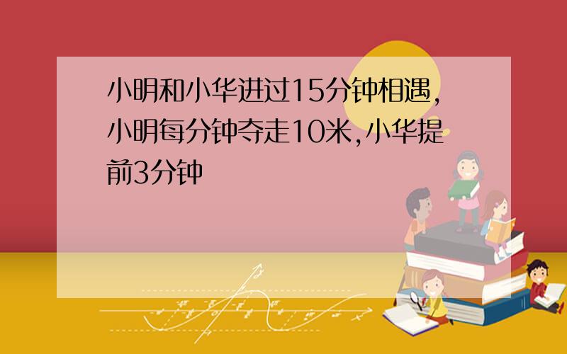 小明和小华进过15分钟相遇,小明每分钟夺走10米,小华提前3分钟