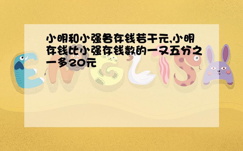 小明和小强各存钱若干元,小明存钱比小强存钱数的一又五分之一多20元