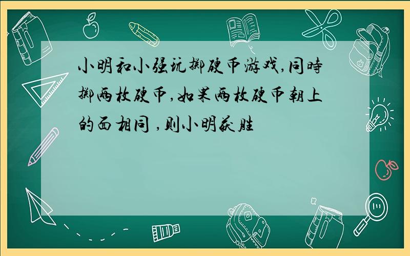 小明和小强玩掷硬币游戏,同时掷两枚硬币,如果两枚硬币朝上的面相同 ,则小明获胜