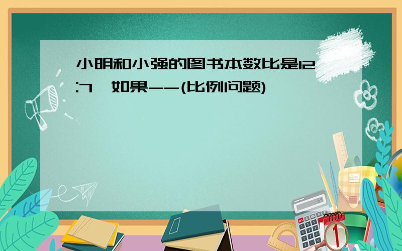 小明和小强的图书本数比是12:7,如果--(比例问题)