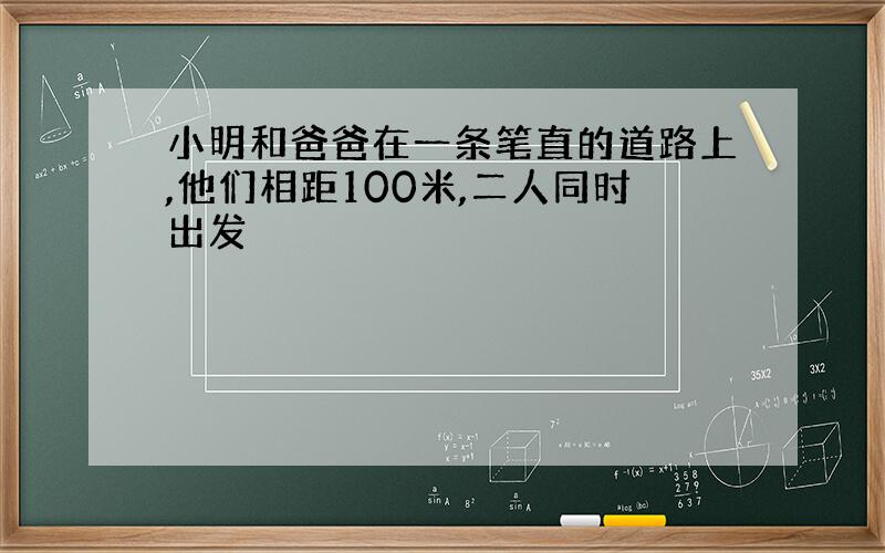 小明和爸爸在一条笔直的道路上,他们相距100米,二人同时出发