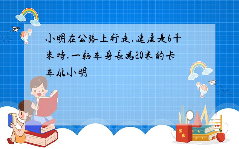 小明在公路上行走,速度是6千米时,一辆车身长为20米的卡车从小明