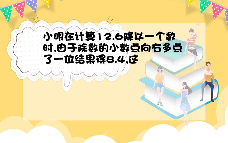 小明在计算12.6除以一个数时,由于除数的小数点向右多点了一位结果得8.4,这