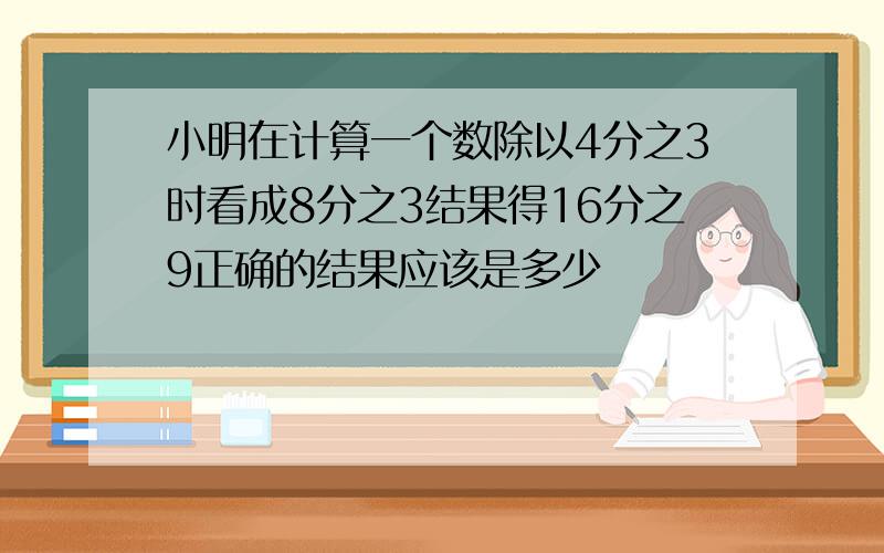 小明在计算一个数除以4分之3时看成8分之3结果得16分之9正确的结果应该是多少