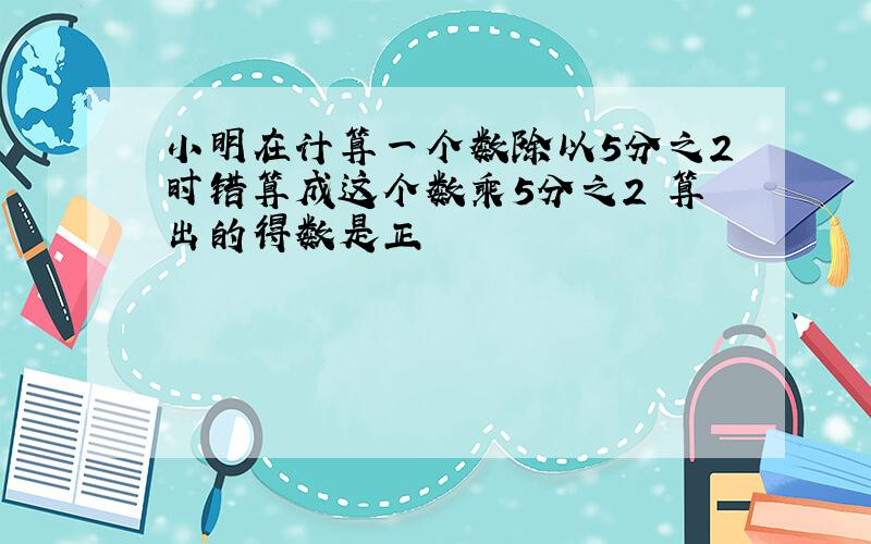 小明在计算一个数除以5分之2时错算成这个数乘5分之2 算出的得数是正