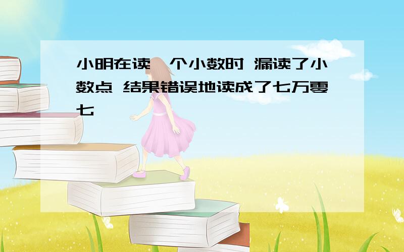 小明在读一个小数时 漏读了小数点 结果错误地读成了七万零七