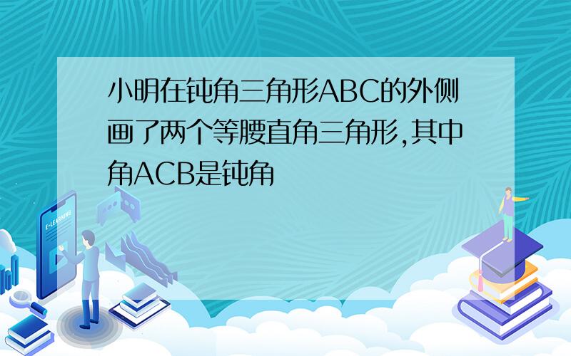 小明在钝角三角形ABC的外侧画了两个等腰直角三角形,其中角ACB是钝角