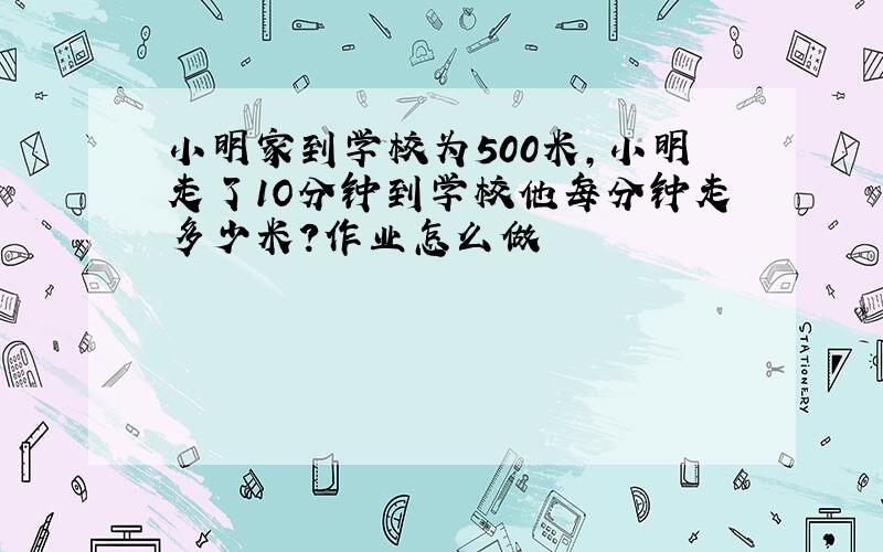 小明家到学校为500米,小明走了1O分钟到学校他每分钟走多少米?作业怎么做