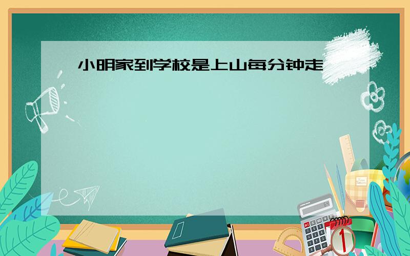 小明家到学校是上山每分钟走