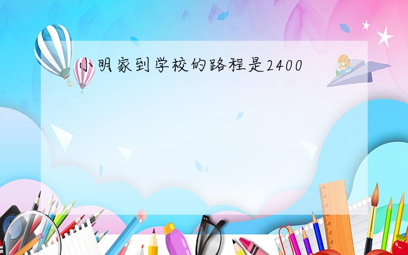 小明家到学校的路程是2400