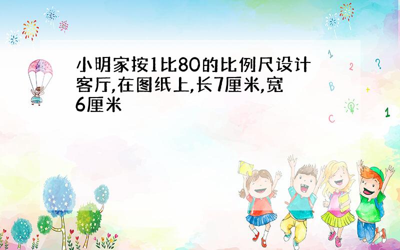 小明家按1比80的比例尺设计客厅,在图纸上,长7厘米,宽6厘米