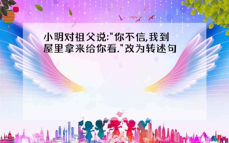 小明对祖父说:"你不信,我到屋里拿来给你看."改为转述句