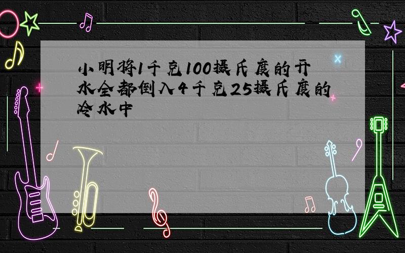 小明将1千克100摄氏度的开水全都倒入4千克25摄氏度的冷水中