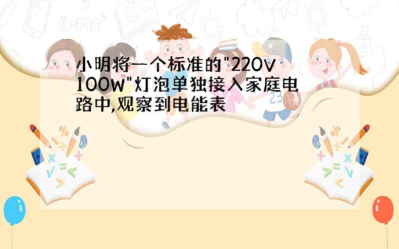 小明将一个标准的"220V 100W"灯泡单独接入家庭电路中,观察到电能表