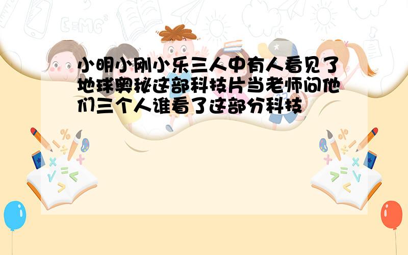 小明小刚小乐三人中有人看见了地球奥秘这部科技片当老师问他们三个人谁看了这部分科技