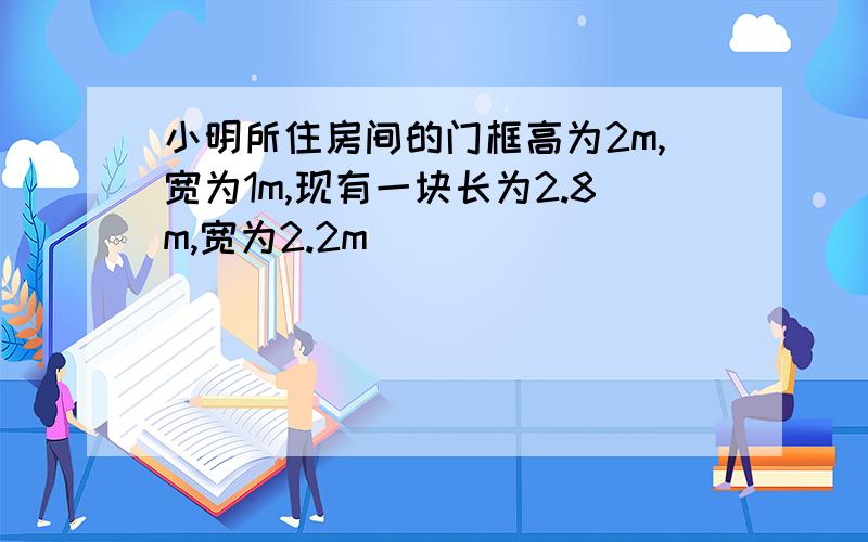 小明所住房间的门框高为2m,宽为1m,现有一块长为2.8m,宽为2.2m