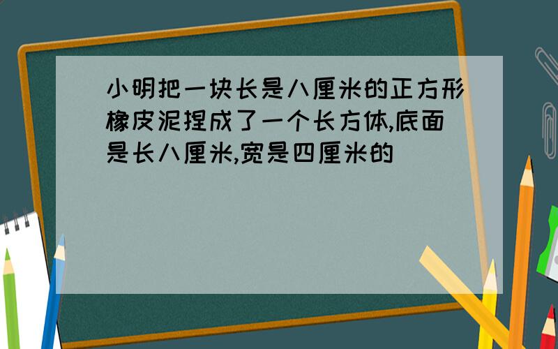 小明把一块长是八厘米的正方形橡皮泥捏成了一个长方体,底面是长八厘米,宽是四厘米的