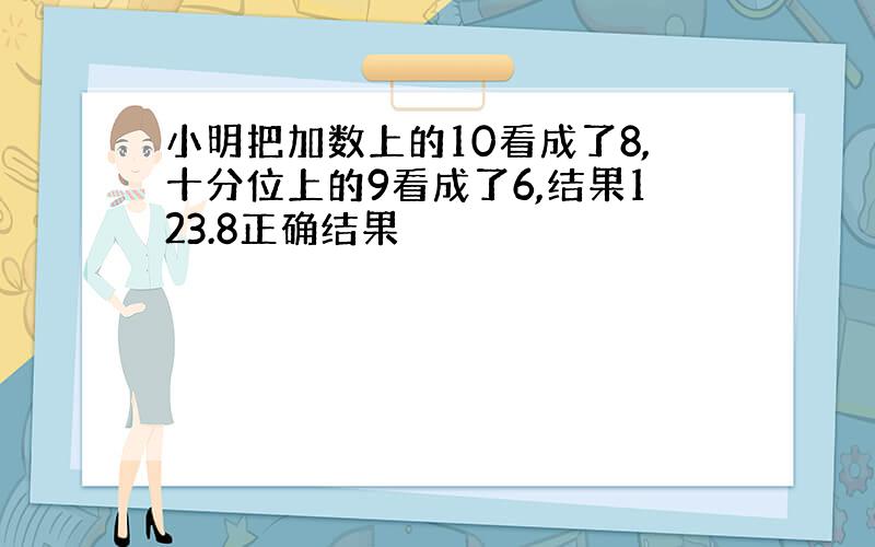 小明把加数上的10看成了8,十分位上的9看成了6,结果123.8正确结果