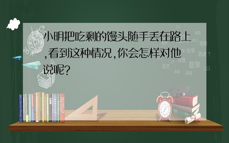 小明把吃剩的馒头随手丢在路上,看到这种情况,你会怎样对他说呢?