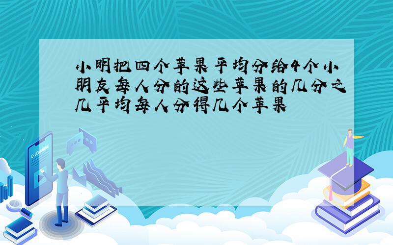 小明把四个苹果平均分给4个小朋友每人分的这些苹果的几分之几平均每人分得几个苹果