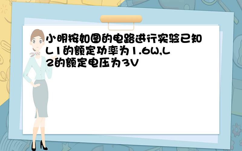 小明按如图的电路进行实验已知L1的额定功率为1.6W,L2的额定电压为3V