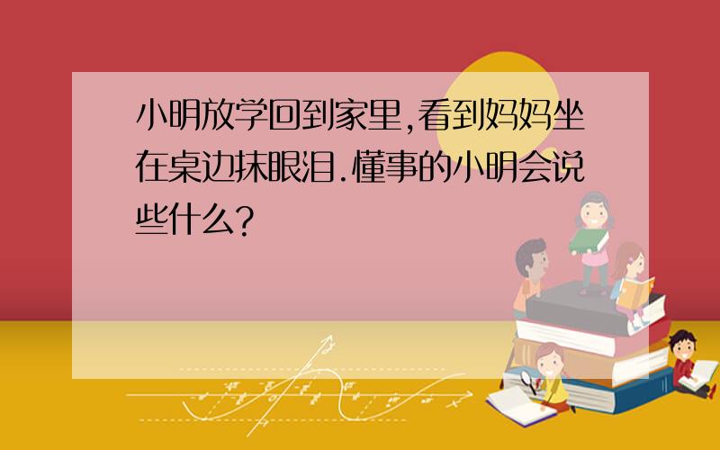 小明放学回到家里,看到妈妈坐在桌边抹眼泪.懂事的小明会说些什么?