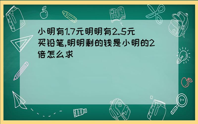 小明有1.7元明明有2.5元买铅笔,明明剩的钱是小明的2倍怎么求