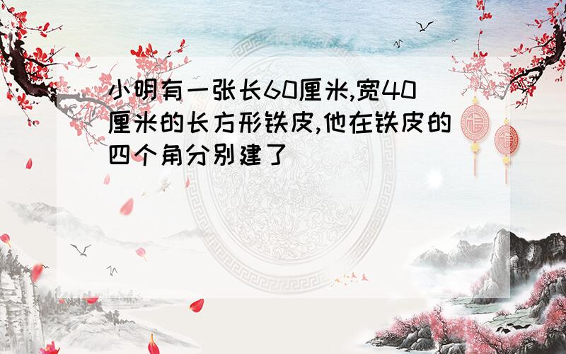 小明有一张长60厘米,宽40厘米的长方形铁皮,他在铁皮的四个角分别建了