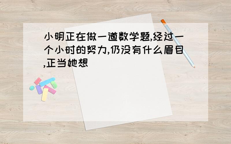 小明正在做一道数学题,经过一个小时的努力,仍没有什么眉目,正当她想