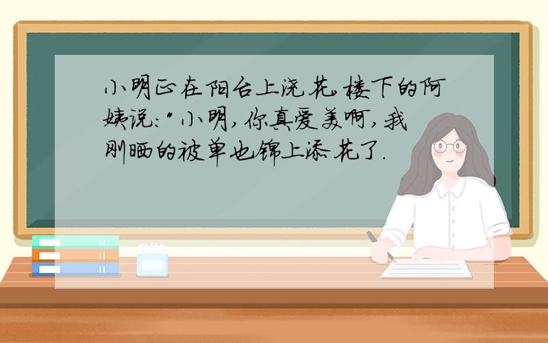 小明正在阳台上浇花,楼下的阿姨说:"小明,你真爱美啊,我刚晒的被单也锦上添花了.