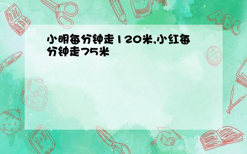 小明每分钟走120米,小红每分钟走75米