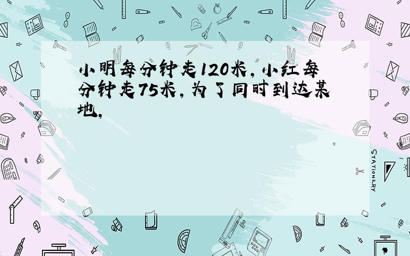 小明每分钟走120米,小红每分钟走75米,为了同时到达某地,