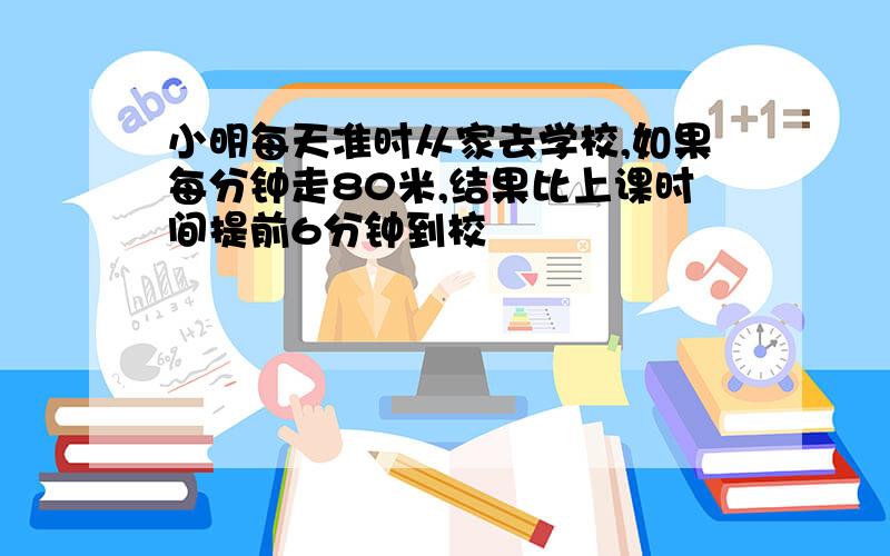 小明每天准时从家去学校,如果每分钟走80米,结果比上课时间提前6分钟到校