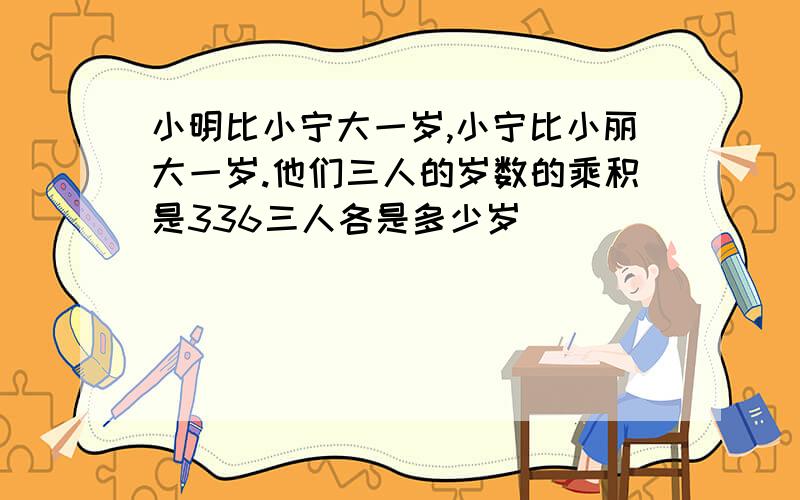 小明比小宁大一岁,小宁比小丽大一岁.他们三人的岁数的乘积是336三人各是多少岁