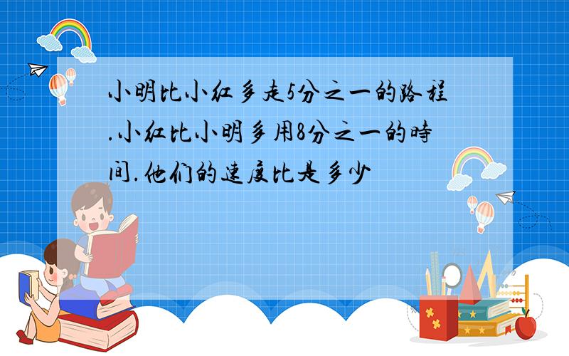 小明比小红多走5分之一的路程.小红比小明多用8分之一的时间.他们的速度比是多少