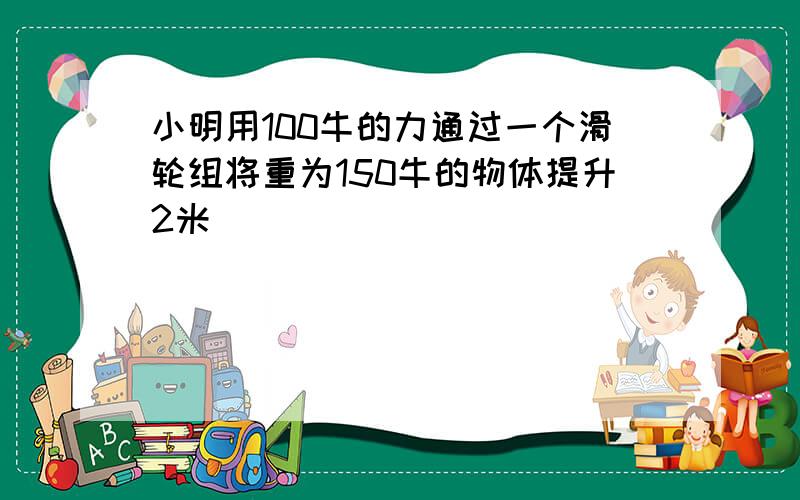 小明用100牛的力通过一个滑轮组将重为150牛的物体提升2米