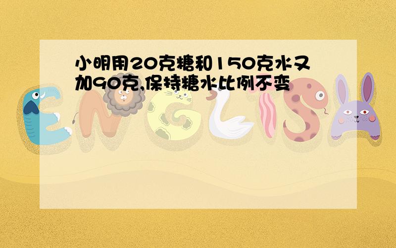 小明用20克糖和150克水又加90克,保持糖水比例不变