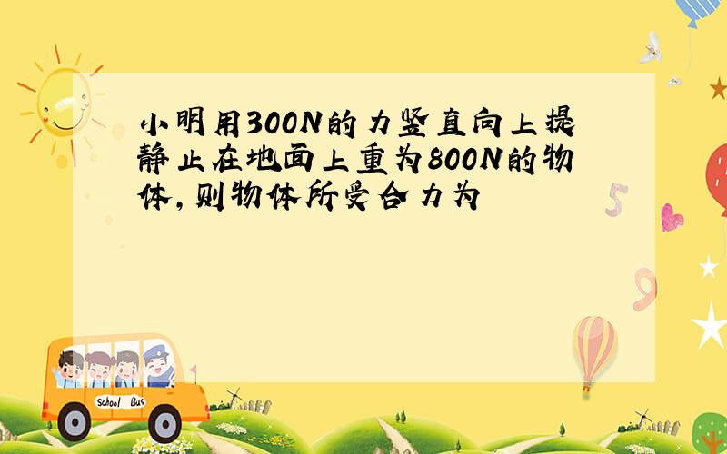 小明用300N的力竖直向上提静止在地面上重为800N的物体,则物体所受合力为