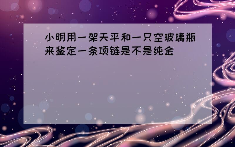 小明用一架天平和一只空玻璃瓶来鉴定一条项链是不是纯金