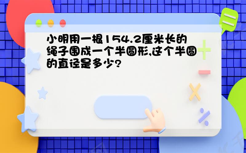 小明用一根154.2厘米长的绳子围成一个半圆形,这个半圆的直径是多少?